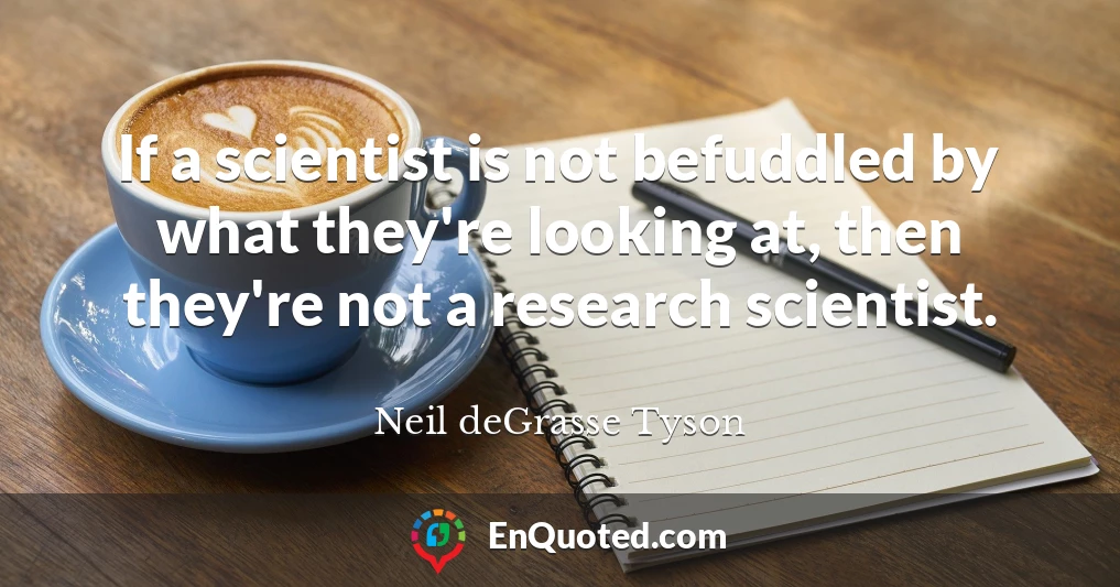 If a scientist is not befuddled by what they're looking at, then they're not a research scientist.