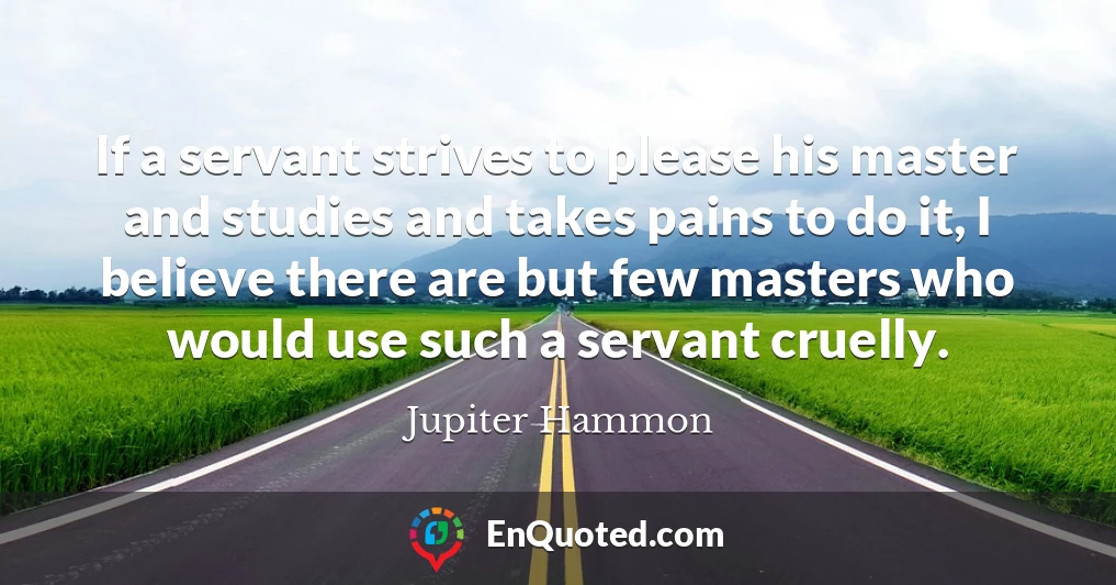 If a servant strives to please his master and studies and takes pains to do it, I believe there are but few masters who would use such a servant cruelly.