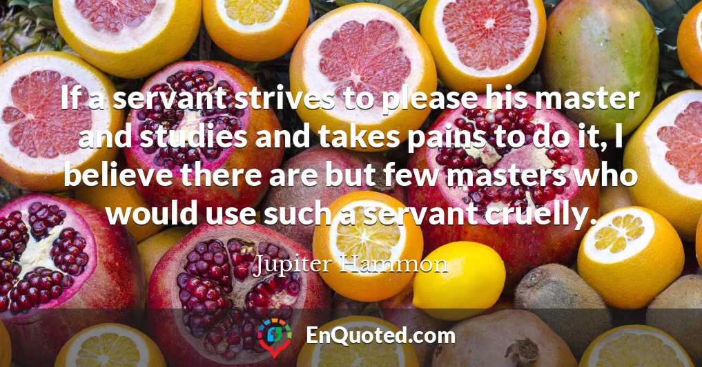 If a servant strives to please his master and studies and takes pains to do it, I believe there are but few masters who would use such a servant cruelly.