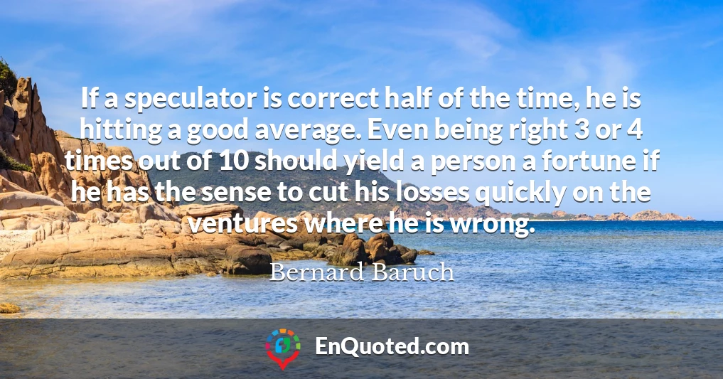If a speculator is correct half of the time, he is hitting a good average. Even being right 3 or 4 times out of 10 should yield a person a fortune if he has the sense to cut his losses quickly on the ventures where he is wrong.