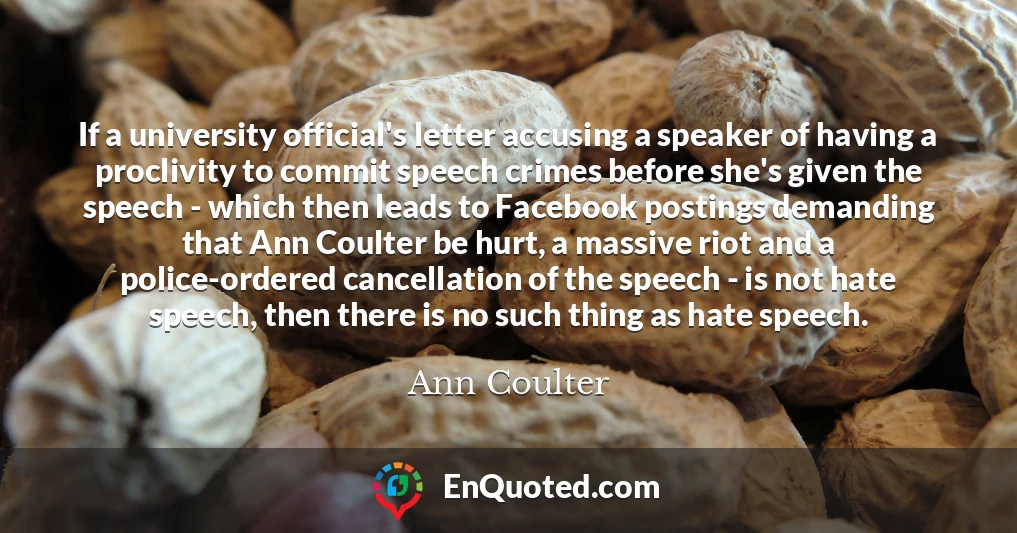 If a university official's letter accusing a speaker of having a proclivity to commit speech crimes before she's given the speech - which then leads to Facebook postings demanding that Ann Coulter be hurt, a massive riot and a police-ordered cancellation of the speech - is not hate speech, then there is no such thing as hate speech.