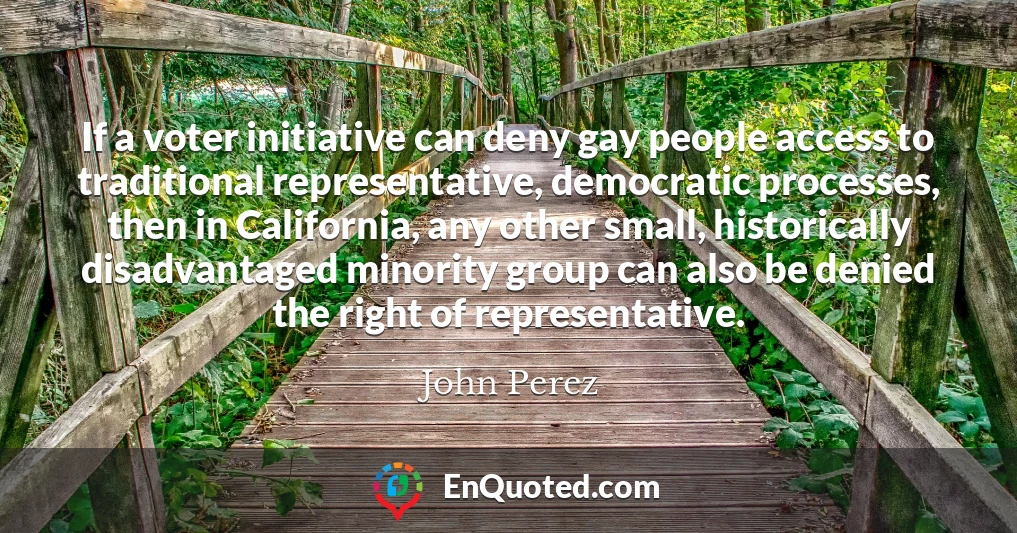 If a voter initiative can deny gay people access to traditional representative, democratic processes, then in California, any other small, historically disadvantaged minority group can also be denied the right of representative.