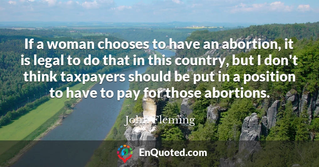 If a woman chooses to have an abortion, it is legal to do that in this country, but I don't think taxpayers should be put in a position to have to pay for those abortions.