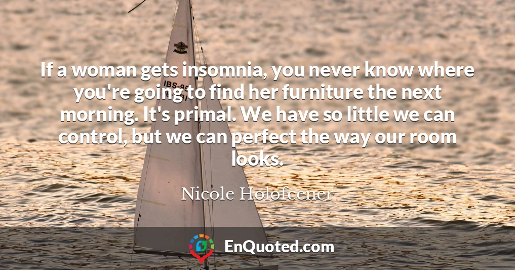 If a woman gets insomnia, you never know where you're going to find her furniture the next morning. It's primal. We have so little we can control, but we can perfect the way our room looks.