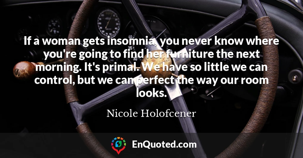 If a woman gets insomnia, you never know where you're going to find her furniture the next morning. It's primal. We have so little we can control, but we can perfect the way our room looks.