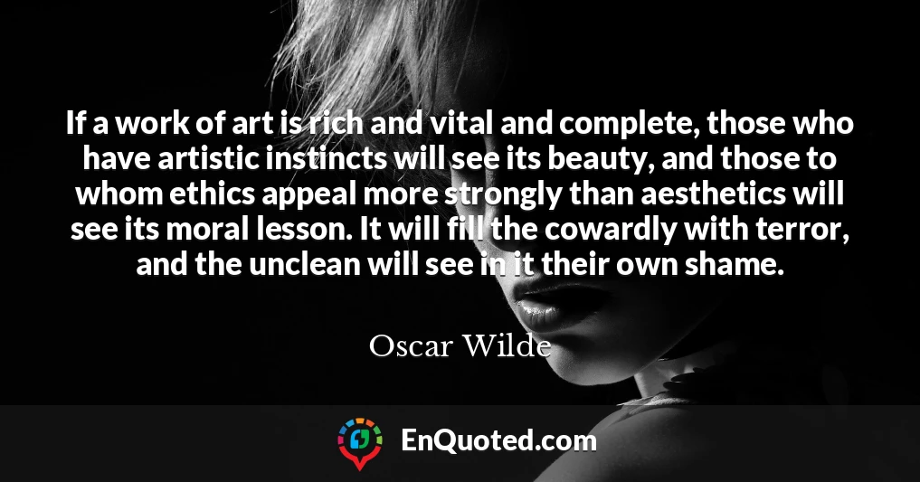 If a work of art is rich and vital and complete, those who have artistic instincts will see its beauty, and those to whom ethics appeal more strongly than aesthetics will see its moral lesson. It will fill the cowardly with terror, and the unclean will see in it their own shame.