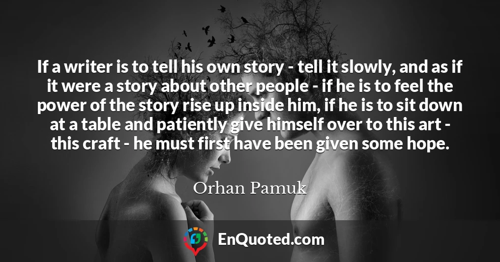 If a writer is to tell his own story - tell it slowly, and as if it were a story about other people - if he is to feel the power of the story rise up inside him, if he is to sit down at a table and patiently give himself over to this art - this craft - he must first have been given some hope.