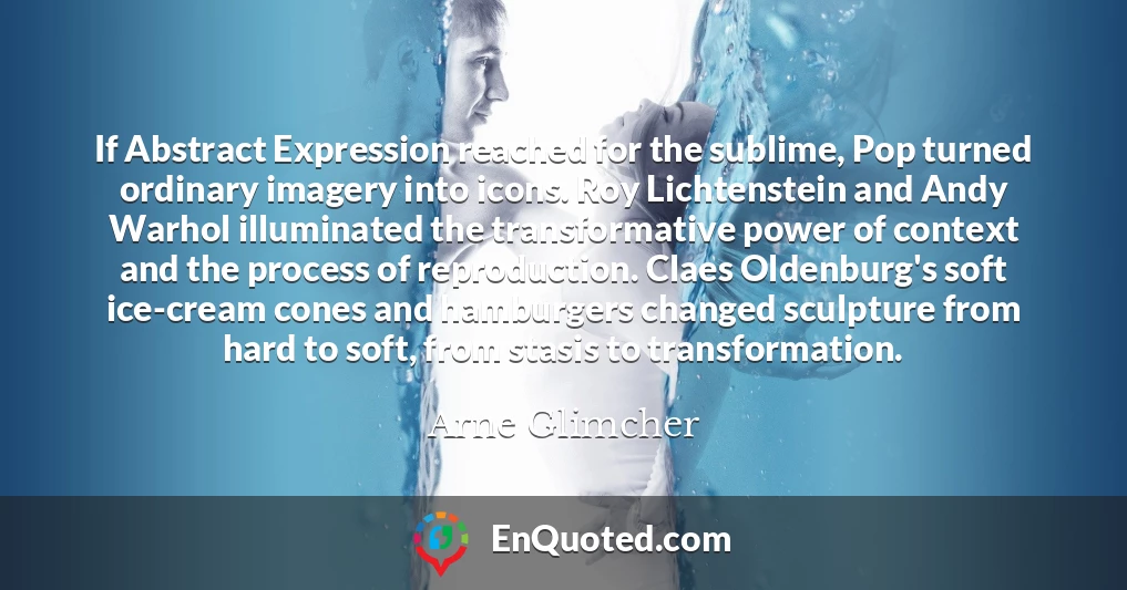 If Abstract Expression reached for the sublime, Pop turned ordinary imagery into icons. Roy Lichtenstein and Andy Warhol illuminated the transformative power of context and the process of reproduction. Claes Oldenburg's soft ice-cream cones and hamburgers changed sculpture from hard to soft, from stasis to transformation.