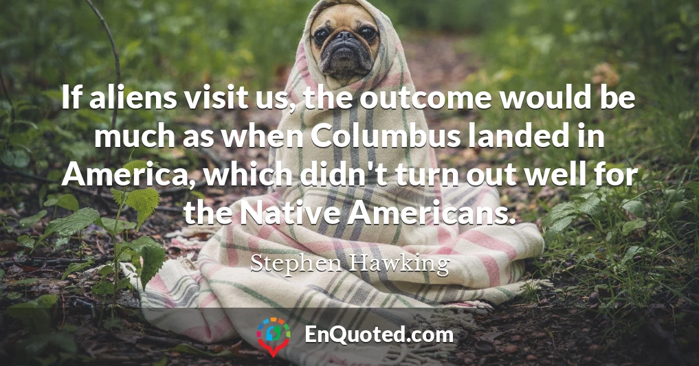 If aliens visit us, the outcome would be much as when Columbus landed in America, which didn't turn out well for the Native Americans.