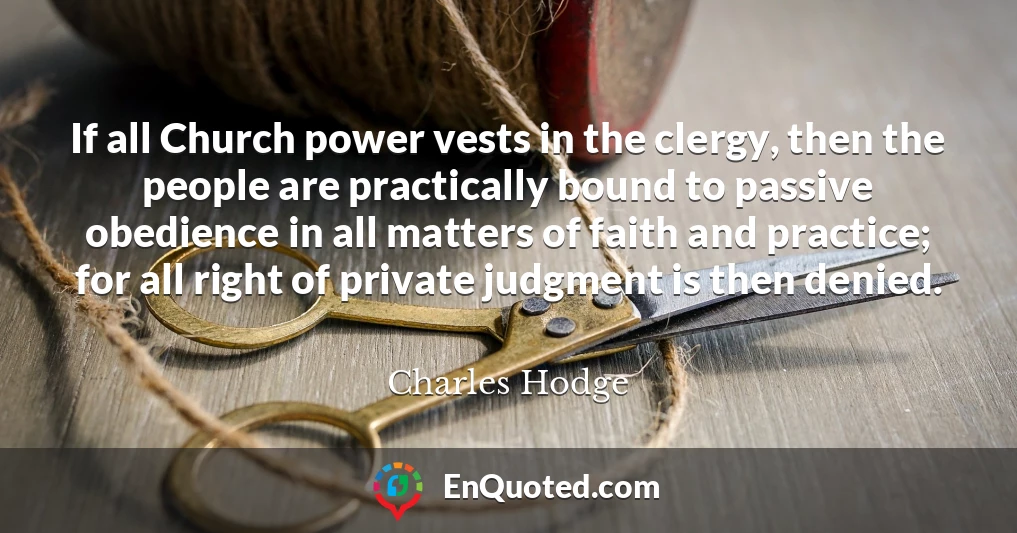 If all Church power vests in the clergy, then the people are practically bound to passive obedience in all matters of faith and practice; for all right of private judgment is then denied.
