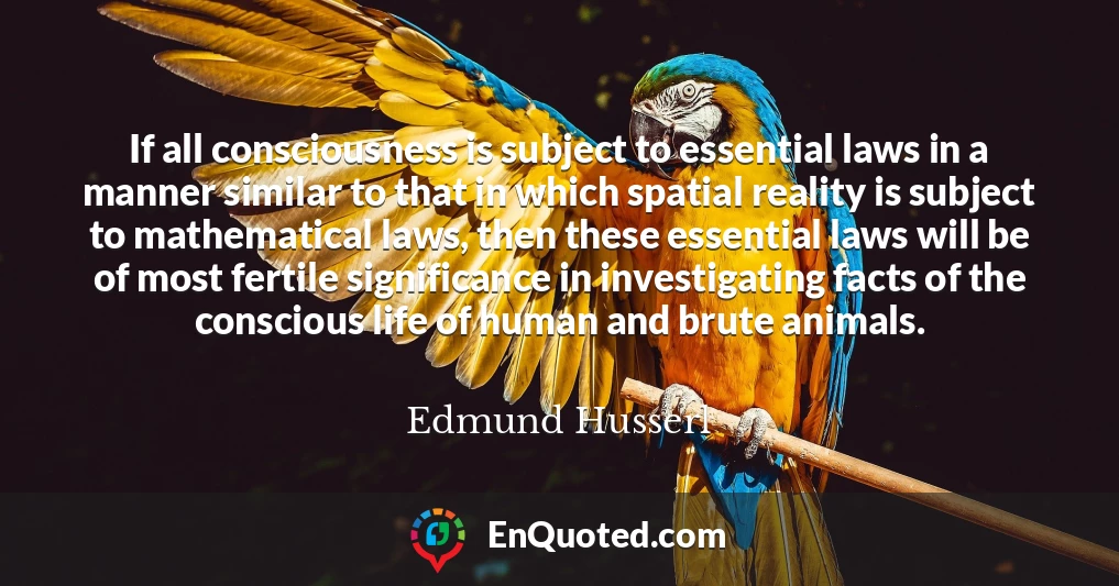 If all consciousness is subject to essential laws in a manner similar to that in which spatial reality is subject to mathematical laws, then these essential laws will be of most fertile significance in investigating facts of the conscious life of human and brute animals.