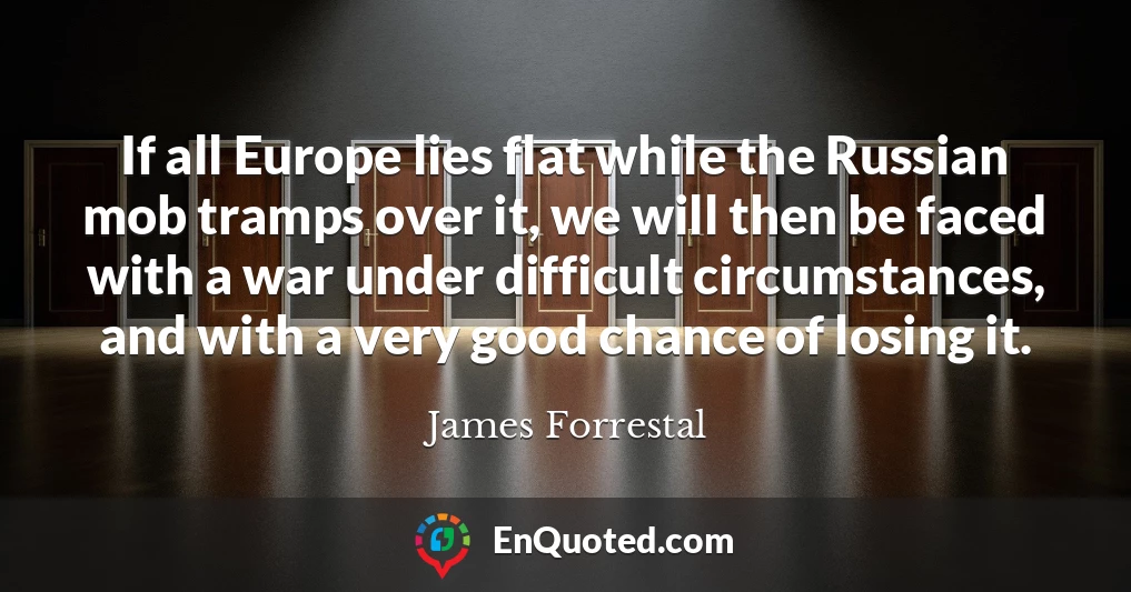 If all Europe lies flat while the Russian mob tramps over it, we will then be faced with a war under difficult circumstances, and with a very good chance of losing it.