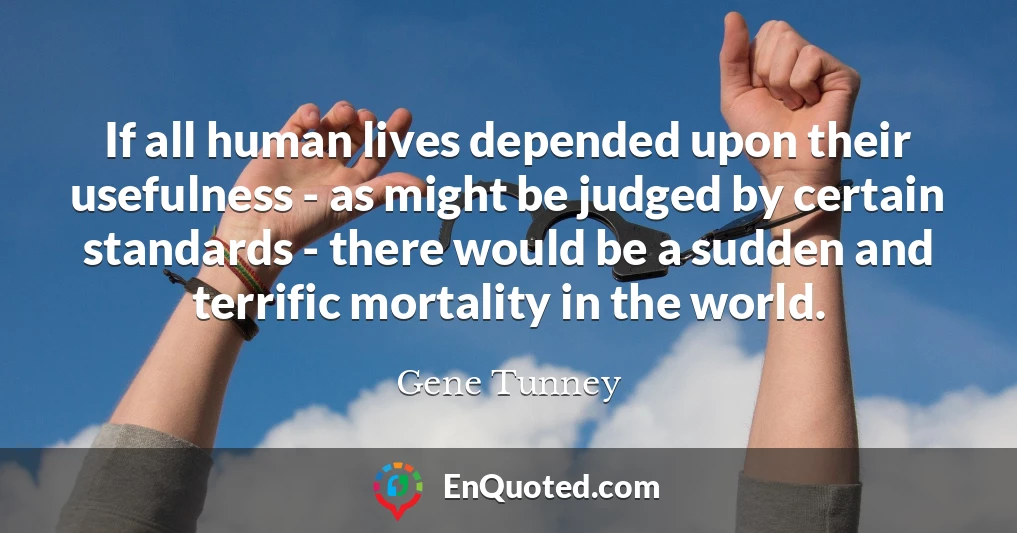 If all human lives depended upon their usefulness - as might be judged by certain standards - there would be a sudden and terrific mortality in the world.