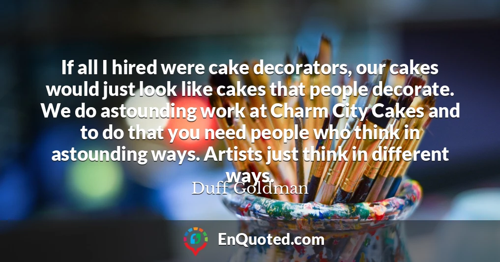 If all I hired were cake decorators, our cakes would just look like cakes that people decorate. We do astounding work at Charm City Cakes and to do that you need people who think in astounding ways. Artists just think in different ways.
