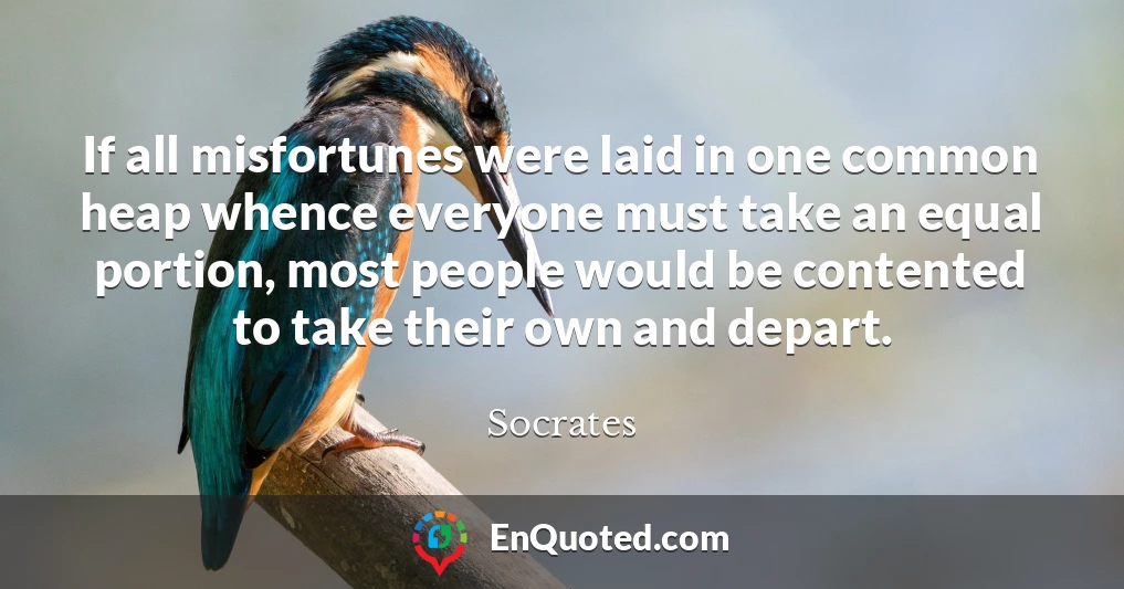 If all misfortunes were laid in one common heap whence everyone must take an equal portion, most people would be contented to take their own and depart.