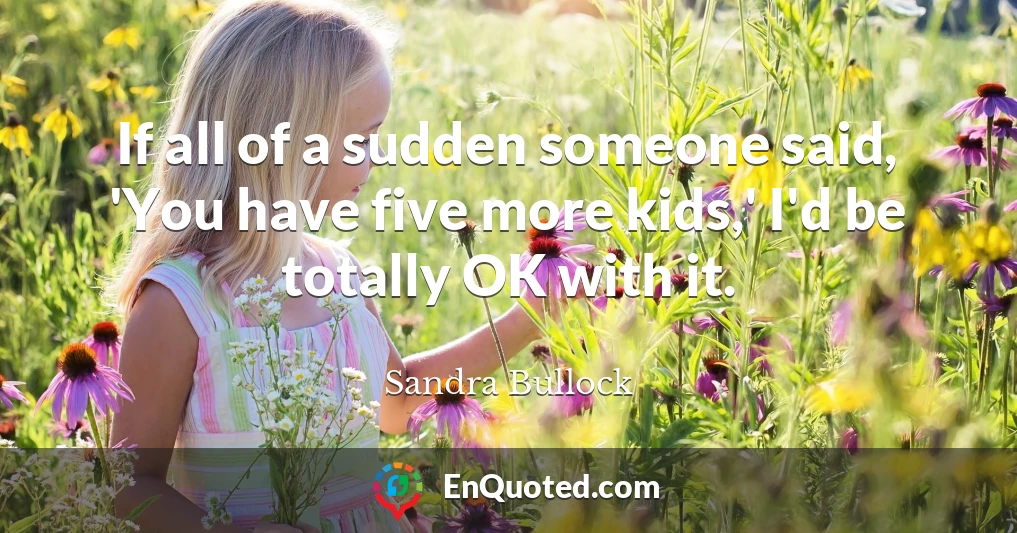 If all of a sudden someone said, 'You have five more kids,' I'd be totally OK with it.