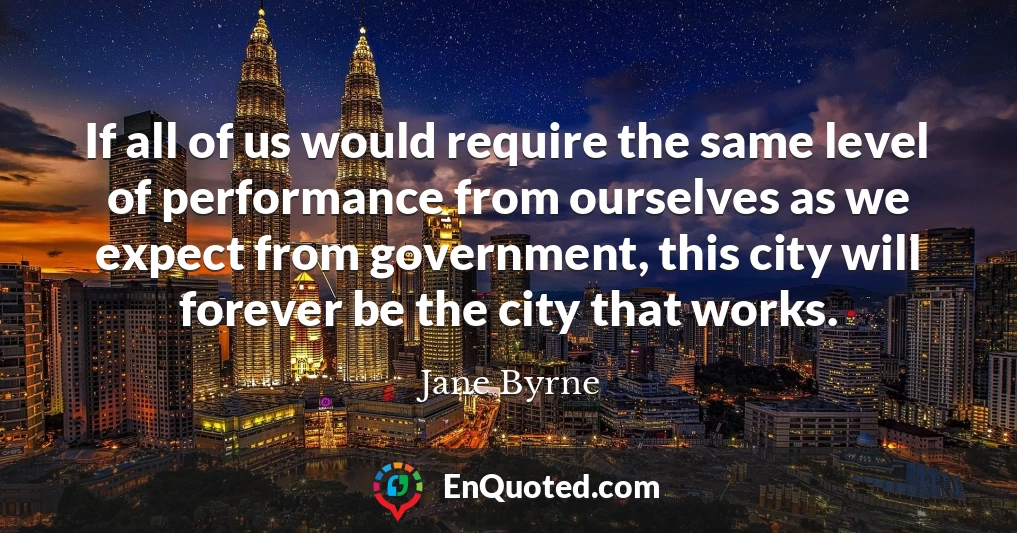 If all of us would require the same level of performance from ourselves as we expect from government, this city will forever be the city that works.