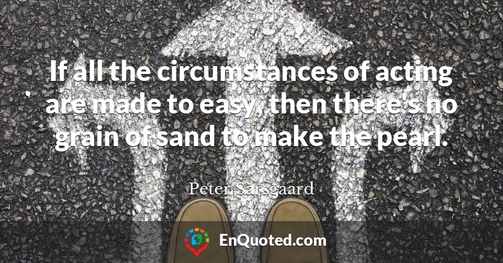 If all the circumstances of acting are made to easy, then there's no grain of sand to make the pearl.