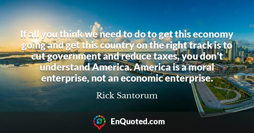 If all you think we need to do to get this economy going and get this country on the right track is to cut government and reduce taxes, you don't understand America. America is a moral enterprise, not an economic enterprise.