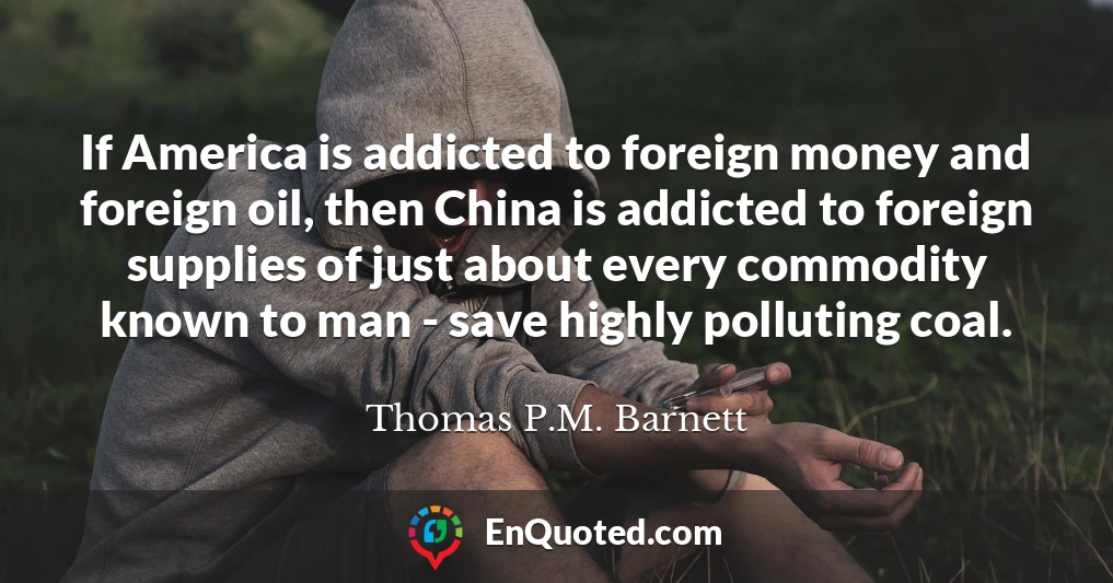 If America is addicted to foreign money and foreign oil, then China is addicted to foreign supplies of just about every commodity known to man - save highly polluting coal.