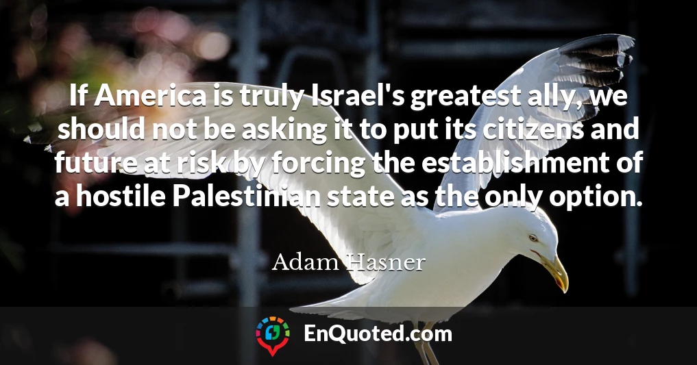 If America is truly Israel's greatest ally, we should not be asking it to put its citizens and future at risk by forcing the establishment of a hostile Palestinian state as the only option.