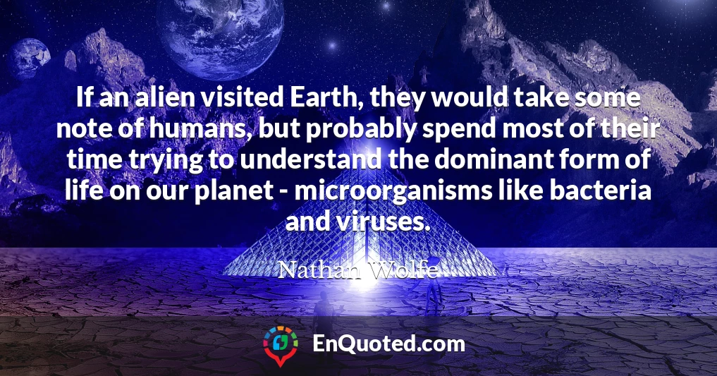 If an alien visited Earth, they would take some note of humans, but probably spend most of their time trying to understand the dominant form of life on our planet - microorganisms like bacteria and viruses.