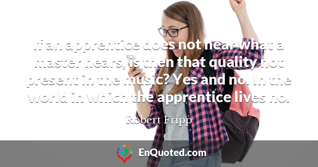 If an apprentice does not hear what a master hears, is then that quality not present in the music? Yes and no. In the world in which the apprentice lives no.