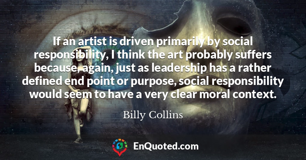 If an artist is driven primarily by social responsibility, I think the art probably suffers because, again, just as leadership has a rather defined end point or purpose, social responsibility would seem to have a very clear moral context.