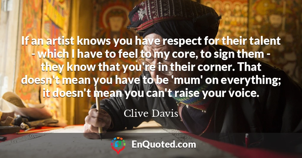 If an artist knows you have respect for their talent - which I have to feel to my core, to sign them - they know that you're in their corner. That doesn't mean you have to be 'mum' on everything; it doesn't mean you can't raise your voice.