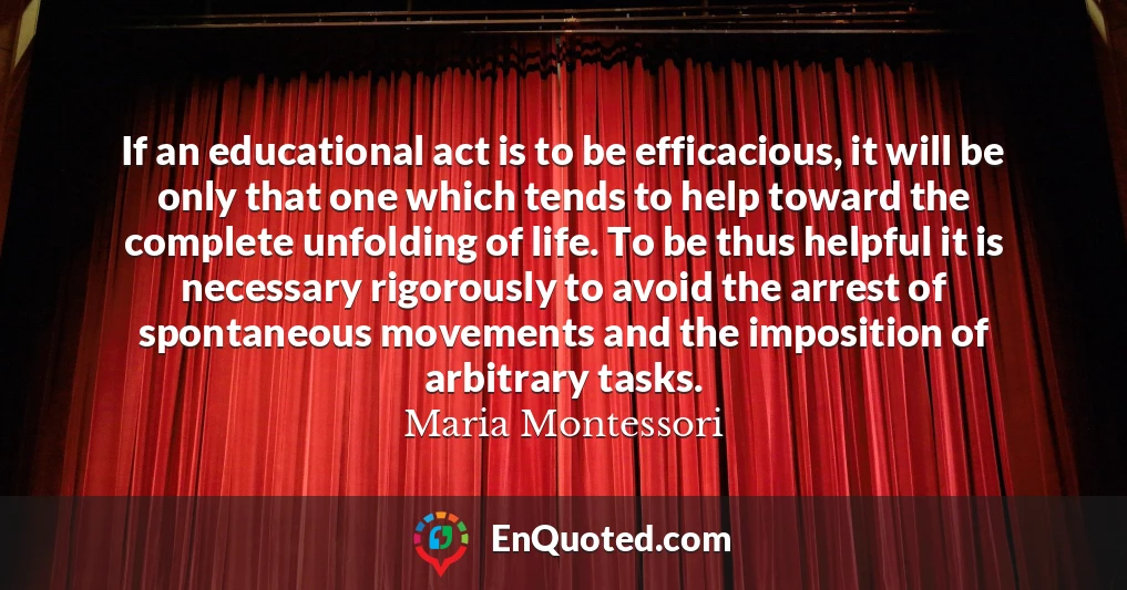 If an educational act is to be efficacious, it will be only that one which tends to help toward the complete unfolding of life. To be thus helpful it is necessary rigorously to avoid the arrest of spontaneous movements and the imposition of arbitrary tasks.