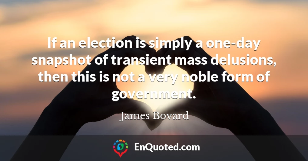 If an election is simply a one-day snapshot of transient mass delusions, then this is not a very noble form of government.