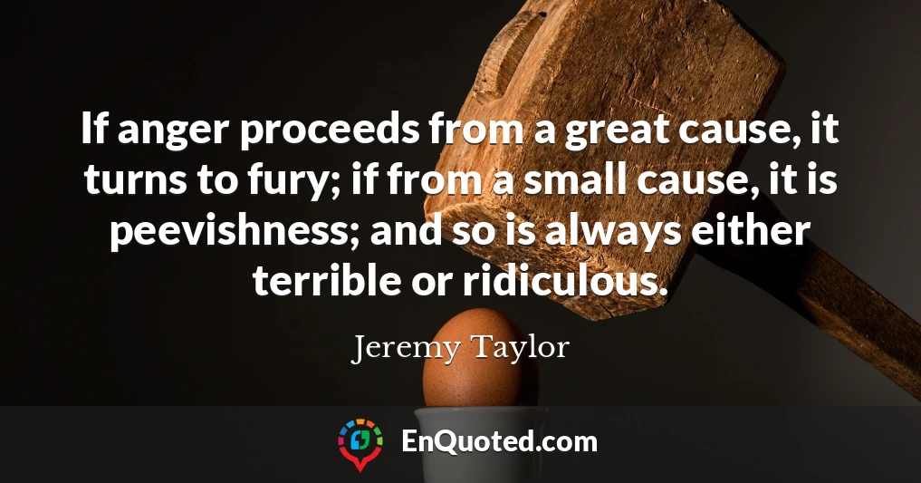 If anger proceeds from a great cause, it turns to fury; if from a small cause, it is peevishness; and so is always either terrible or ridiculous.