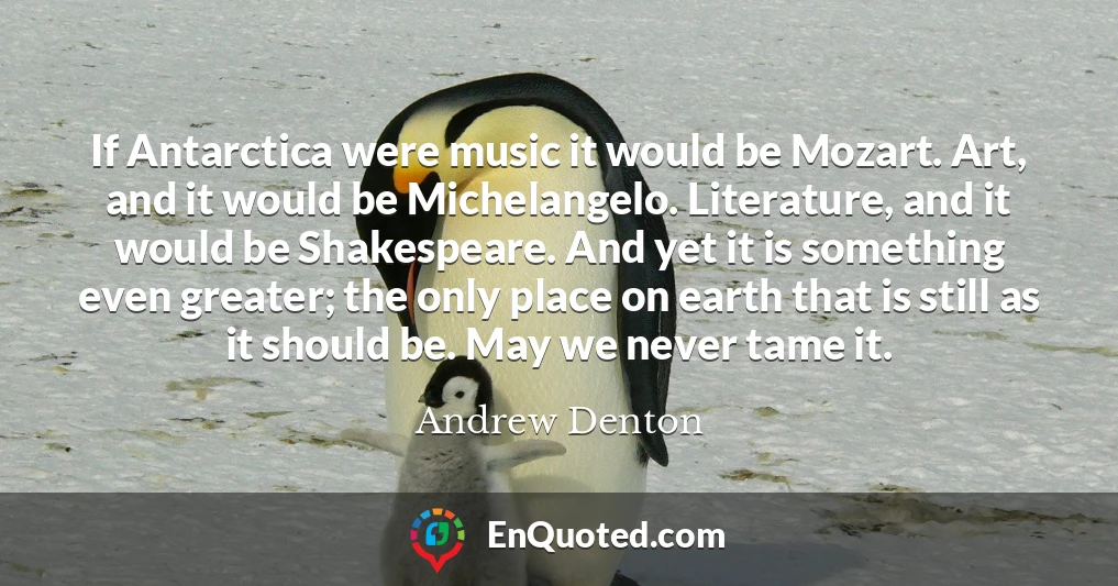 If Antarctica were music it would be Mozart. Art, and it would be Michelangelo. Literature, and it would be Shakespeare. And yet it is something even greater; the only place on earth that is still as it should be. May we never tame it.