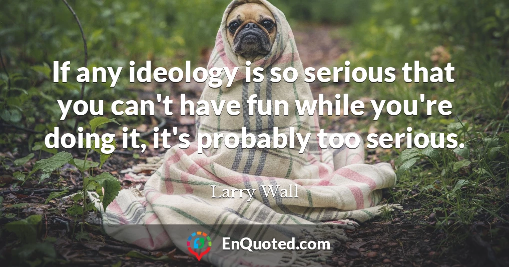 If any ideology is so serious that you can't have fun while you're doing it, it's probably too serious.