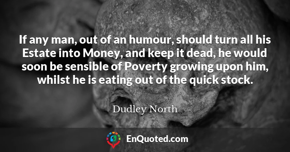 If any man, out of an humour, should turn all his Estate into Money, and keep it dead, he would soon be sensible of Poverty growing upon him, whilst he is eating out of the quick stock.