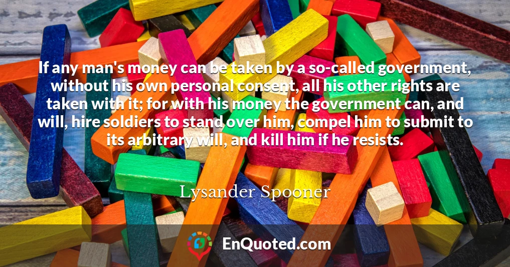 If any man's money can be taken by a so-called government, without his own personal consent, all his other rights are taken with it; for with his money the government can, and will, hire soldiers to stand over him, compel him to submit to its arbitrary will, and kill him if he resists.