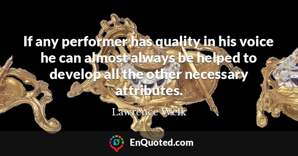 If any performer has quality in his voice he can almost always be helped to develop all the other necessary attributes.