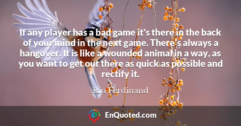 If any player has a bad game it's there in the back of your mind in the next game. There's always a hangover. It is like a wounded animal in a way, as you want to get out there as quick as possible and rectify it.