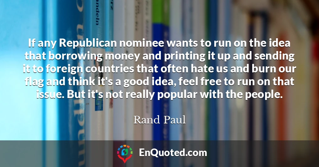 If any Republican nominee wants to run on the idea that borrowing money and printing it up and sending it to foreign countries that often hate us and burn our flag and think it's a good idea, feel free to run on that issue. But it's not really popular with the people.