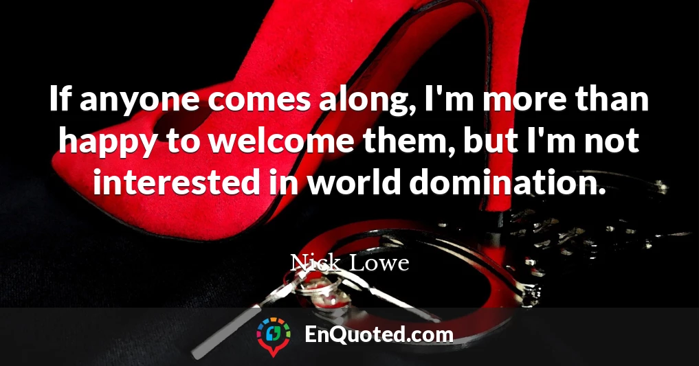 If anyone comes along, I'm more than happy to welcome them, but I'm not interested in world domination.