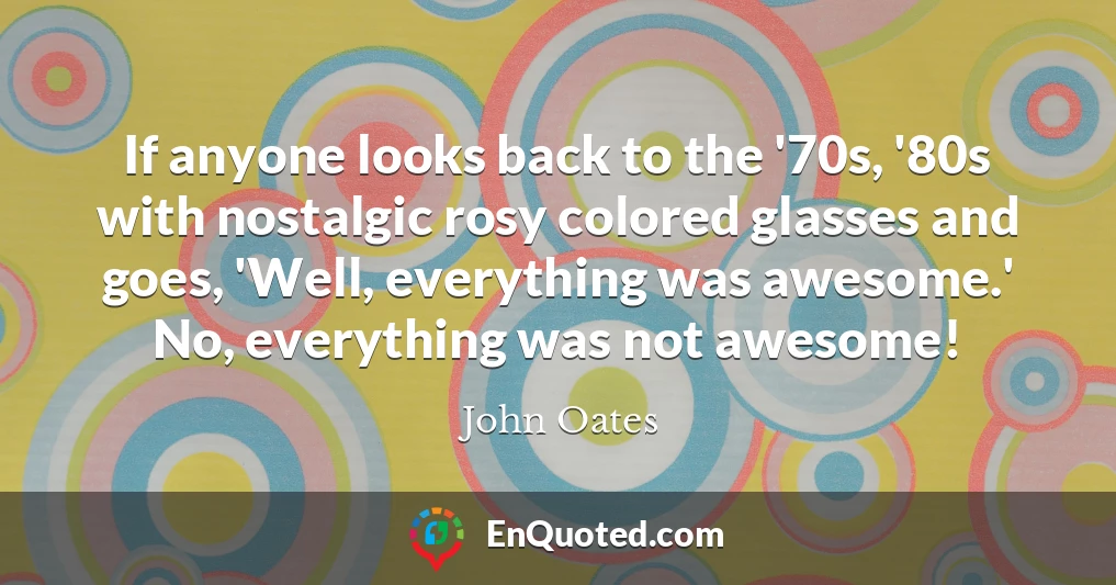 If anyone looks back to the '70s, '80s with nostalgic rosy colored glasses and goes, 'Well, everything was awesome.' No, everything was not awesome!