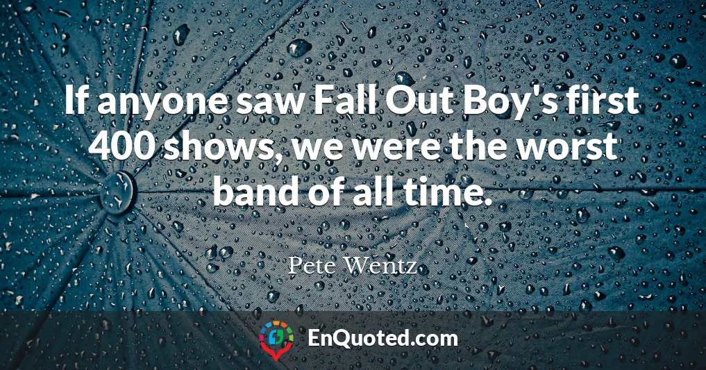 If anyone saw Fall Out Boy's first 400 shows, we were the worst band of all time.
