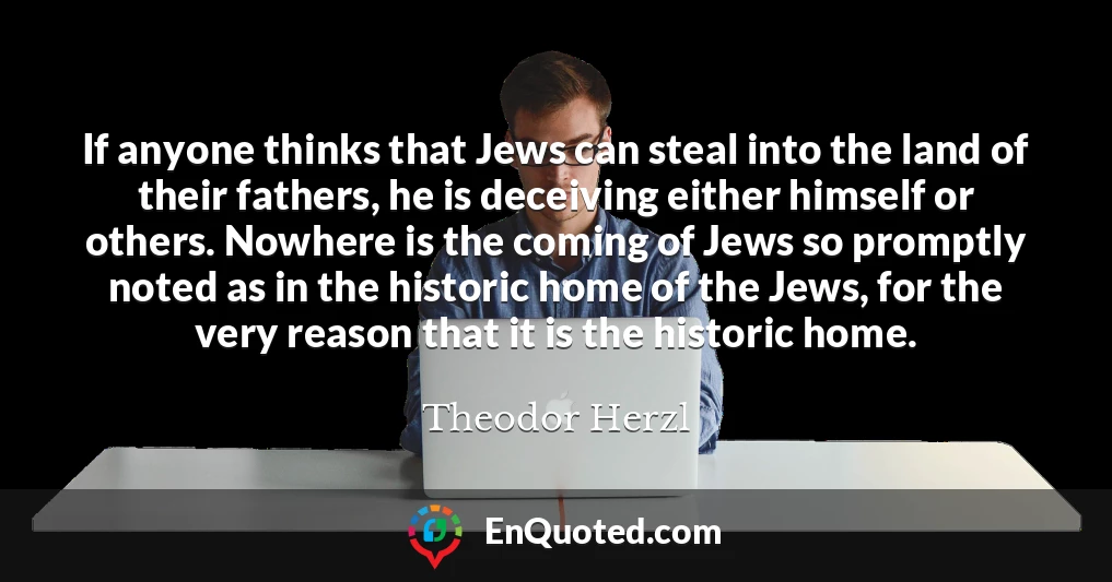 If anyone thinks that Jews can steal into the land of their fathers, he is deceiving either himself or others. Nowhere is the coming of Jews so promptly noted as in the historic home of the Jews, for the very reason that it is the historic home.