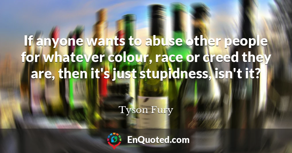 If anyone wants to abuse other people for whatever colour, race or creed they are, then it's just stupidness, isn't it?