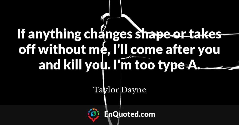 If anything changes shape or takes off without me, I'll come after you and kill you. I'm too type A.