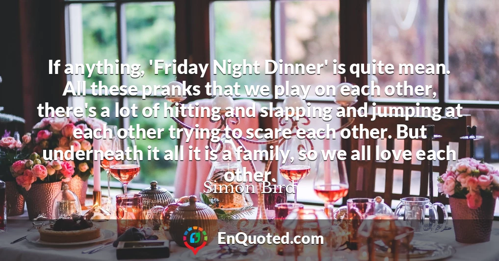 If anything, 'Friday Night Dinner' is quite mean. All these pranks that we play on each other, there's a lot of hitting and slapping and jumping at each other trying to scare each other. But underneath it all it is a family, so we all love each other.
