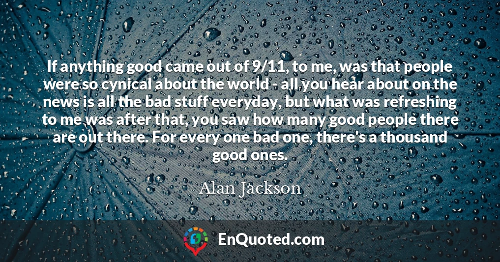 If anything good came out of 9/11, to me, was that people were so cynical about the world - all you hear about on the news is all the bad stuff everyday, but what was refreshing to me was after that, you saw how many good people there are out there. For every one bad one, there's a thousand good ones.