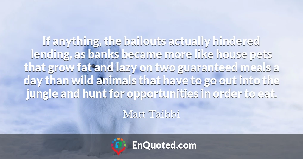 If anything, the bailouts actually hindered lending, as banks became more like house pets that grow fat and lazy on two guaranteed meals a day than wild animals that have to go out into the jungle and hunt for opportunities in order to eat.