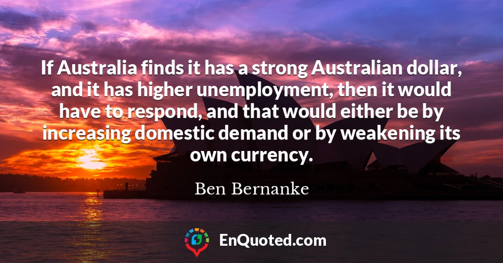 If Australia finds it has a strong Australian dollar, and it has higher unemployment, then it would have to respond, and that would either be by increasing domestic demand or by weakening its own currency.