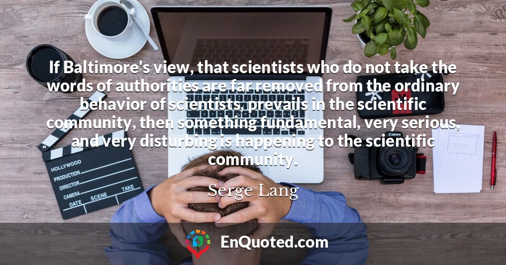 If Baltimore's view, that scientists who do not take the words of authorities are far removed from the ordinary behavior of scientists, prevails in the scientific community, then something fundamental, very serious, and very disturbing is happening to the scientific community.